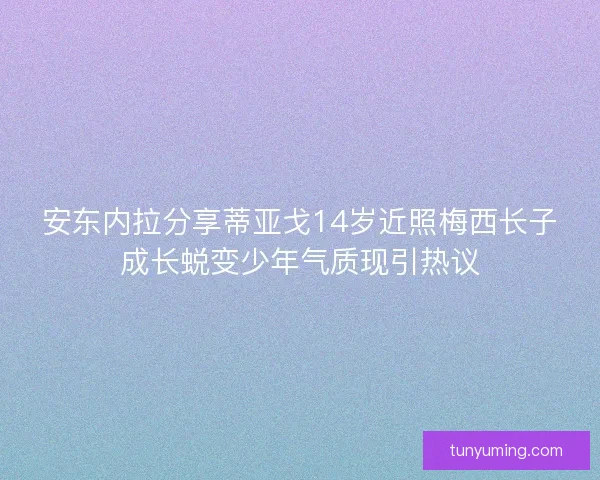 安东内拉分享蒂亚戈14岁近照梅西长子成长蜕变少年气质现引热议