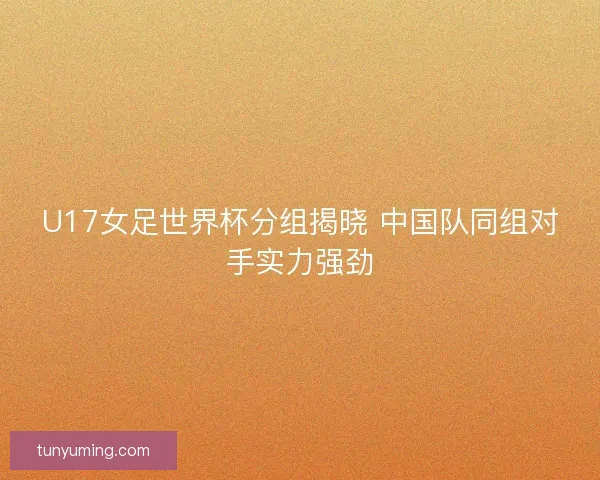 U17女足世界杯分组揭晓 中国队同组对手实力强劲 U17女足世界杯分组揭晓 中国队同组对手实力强劲