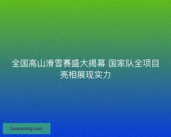 全国高山滑雪赛盛大揭幕 国家队全项目亮相展现实力