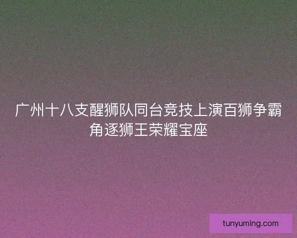 广州十八支醒狮队同台竞技上演百狮争霸角逐狮王荣耀宝座